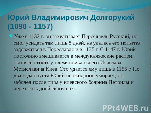 Юрий Владимирович Долгорукий (1090 - 1157) Уже в 1132 г. он захватывает Переславль Русский, но смог усидеть там лишь 8 дней, не удалась его попытка задержаться в Переславле и в 1135 г. С 1147 г. Юрий постоянно вмешивается в междукняжеские распри, пы…