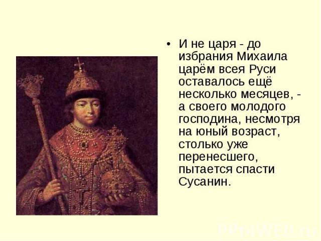 И не царя - до избрания Михаила царём всея Руси оставалось ещё несколько месяцев, - а своего молодого господина, несмотря на юный возраст, столько уже перенесшего, пытается спасти Сусанин.