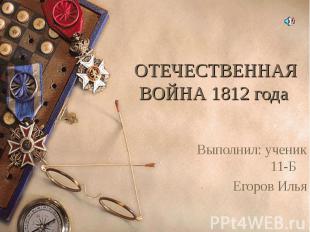 ОТЕЧЕСТВЕННАЯ ВОЙНА 1812 года Выполнил: ученик 11-Б Егоров Илья