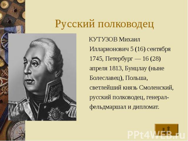 Русский полководец КУТУЗОВ Михаил Илларионович 5 (16) сентября 1745, Петербург — 16 (28) апреля 1813, Бунцлау (ныне Болеславец), Польша, светлейший князь Смоленский, русский полководец, генерал-фельдмаршал и дипломат.