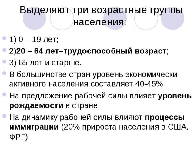 Выделяют три возрастные группы населения: 1) 0 – 19 лет; 2)20 – 64 лет–трудоспособный возраст; 3) 65 лет и старше. В большинстве стран уровень экономически активного населения составляет 40-45% На предложение рабочей силы влияет уровень рождаемости …