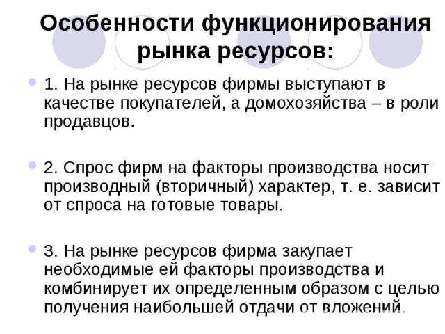 Особенности функционирования рынка ресурсов: 1. На рынке ресурсов фирмы выступают в качестве покупателей, а домохозяйства – в роли продавцов. 2. Спрос фирм на факторы производства носит производный (вторичный) характер, т. е. зависит от спроса на го…