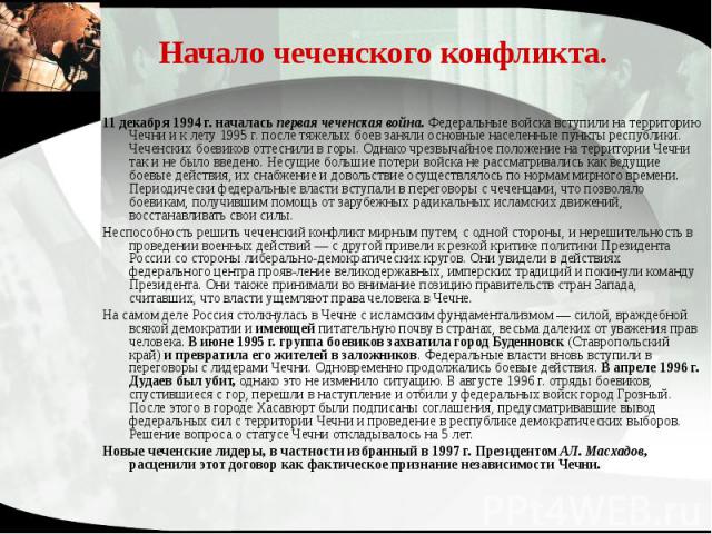 Начало чеченского конфликта. 11 декабря 1994 г. началась первая чеченская война. Федеральные войска вступили на территорию Чечни и к лету 1995 г. после тяжелых боев заняли основные населенные пункты республики. Чеченских боевиков оттеснили в горы. О…