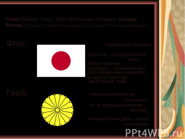 Токио (японск. То:кё:, букв. «Восточная столица»), столица Японии, её административный, финансовый, культурный и промышленный центр. Флаг: Официальное название: (ниссё:ки) – «государственный флаг» Общее название: (хиномару) – «солнечный круг» Дата о…