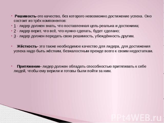 Решимость-это качество, без которого невозможно достижение успеха. Оно состоит из трёх компонентов: 1 - лидер должен знать, что поставленная цель реальна и достижима; 2 - лидер верит, что всё, что нужно сделать, будет сделано; 3 - лидер должен перед…