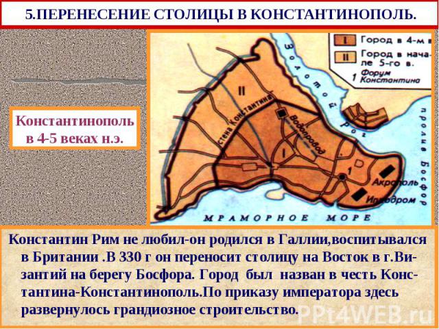 5.ПЕРЕНЕСЕНИЕ СТОЛИЦЫ В КОНСТАНТИНОПОЛЬ. Константин Рим не любил-он родился в Галлии,воспитывался в Британии .В 330 г он переносит столицу на Восток в г.Ви-зантий на берегу Босфора. Город был назван в честь Конс-тантина-Константинополь.По приказу им…