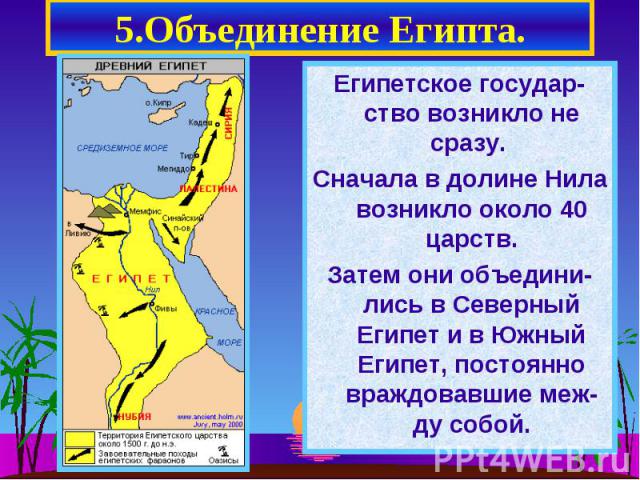 5.Объединение Египта. Египетское государ-ство возникло не сразу. Сначала в долине Нила возникло около 40 царств. Затем они объедини-лись в Северный Египет и в Южный Египет, постоянно враждовавшие меж-ду собой.