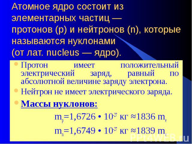 Атомное ядро состоит из элементарных частиц — протонов (р) и нейтронов (n), которые называются нуклонами (от лат. nucleus — ядро). Протон имеет положительный электрический заряд, равный по абсолютной величине заряду электрона. Нейтрон не имеет элект…