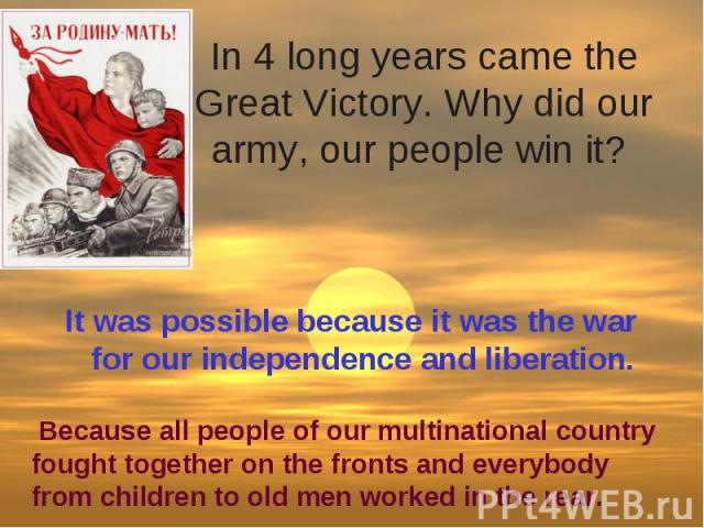 In 4 long years came the Great Victory. Why did our army, our people win it? It was possible because it was the war for our independence and liberation.