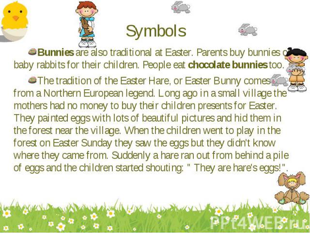 Bunnies are also traditional at Easter. Parents buy bunnies or baby rabbits for their children. People eat chocolate bunnies too. Bunnies are also traditional at Easter. Parents buy bunnies or baby rabbits for their children. People eat chocolate bu…