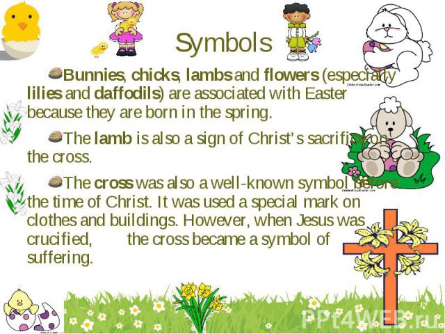 Bunnies, chicks, lambs and flowers (especially lilies and daffodils) are associated with Easter because they are born in the spring. Bunnies, chicks, lambs and flowers (especially lilies and daffodils) are associated with Easter because they are bor…