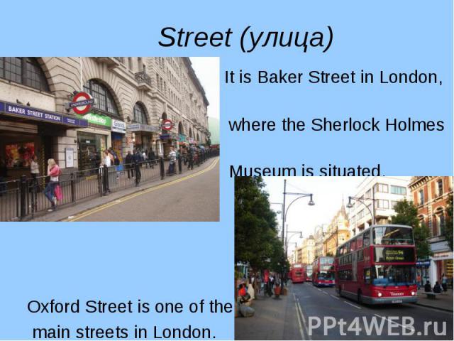 It is Baker Street in London, It is Baker Street in London, where the Sherlock Holmes Museum is situated. Oxford Street is one of the main streets in London.