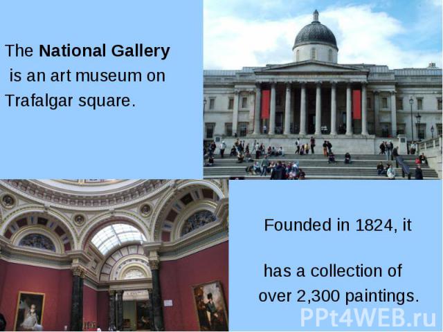 The National Gallery The National Gallery is an art museum on Trafalgar square. Founded in 1824, it has a collection of over 2,300 paintings.
