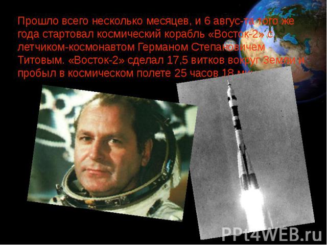 Прошло всего несколько месяцев, и 6 авгус­та того же года стартовал космический корабль «Восток-2» с летчиком-космонавтом Германом Степановичем Титовым. «Восток-2» сделал 17,5 витков вокруг Земли и пробыл в космическом полете 25 часов 18 минут. …