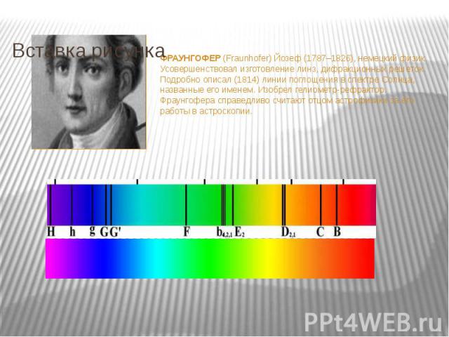 ФРАУНГОФЕР (Fraunhofer) Йозеф (1787–1826), немецкий физик. Усовершенствовал изготовление линз, дифракционных решеток. Подробно описал (1814) линии поглощения в спектре Солнца, названные его именем. Изобрел гелиометр-рефрактор. Фраунгофера справедлив…