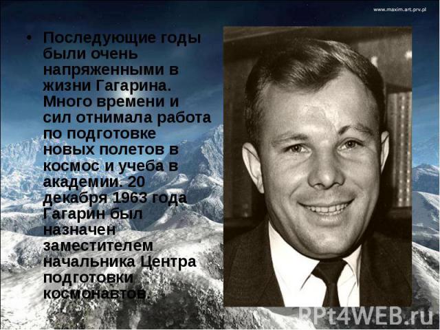 Последующие годы были очень напряженными в жизни Гагарина. Много времени и сил отнимала работа по подготовке новых полетов в космос и учеба в академии. 20 декабря 1963 года Гагарин был назначен заместителем начальника Центра подготовки космонавтов. …