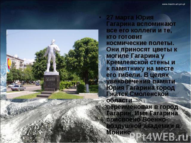 27 марта Юрия Гагарина вспоминают все его коллеги и те, кто готовит космические полеты. Они приносят цветы к могиле Гагарина у Кремлевской стены и к памятнику на месте его гибели. В целях увековечения памяти Юрия Гагарина город Гжатск Смоленской обл…