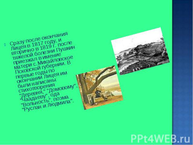 Сразу после окончания Лицея в 1817 году, и вторично в 1819 г. после тяжелой болезни Пушкин приезжал в имение матери с.Михайловское Псковской губернии. В первые годы по окончании Лицея им были написаны стихотворения "Деревня," "Домовом…