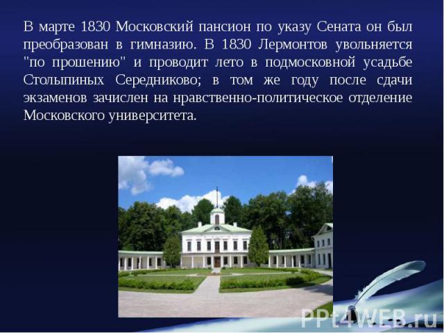 В марте 1830 Московский пансион по указу Сената он был преобразован в гимназию. В 1830 Лермонтов увольняется "по прошению" и проводит лето в подмосковной усадьбе Столыпиных Середниково; в том же году после сдачи экзаменов зачислен на нравс…
