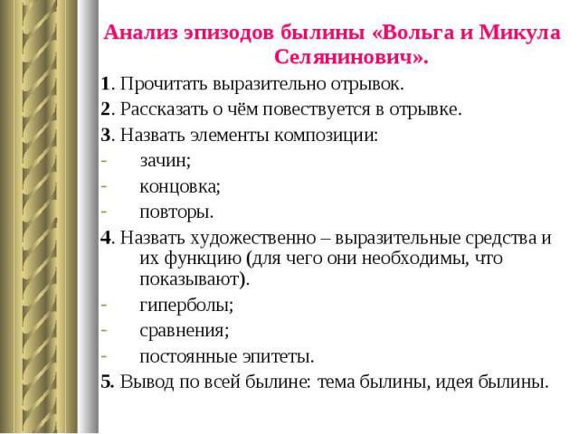 Анализ эпизодов былины «Вольга и Микула Селянинович». Анализ эпизодов былины «Вольга и Микула Селянинович». 1. Прочитать выразительно отрывок. 2. Рассказать о чём повествуется в отрывке. 3. Назвать элементы композиции: зачин; концовка; повторы. 4. Н…