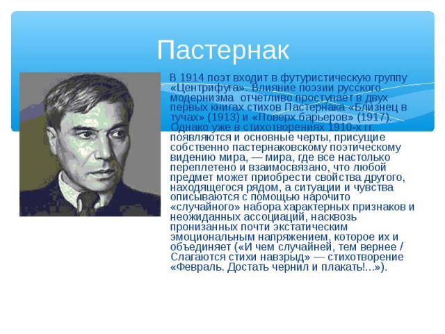 В 1914 поэт входит в футуристическую группу «Центрифуга». Влияние поэзии русского модернизма отчетливо проступает в двух первых книгах стихов Пастернака «Близнец в тучах» (1913) и «Поверх барьеров» (1917). Однако уже в стихотворениях 1910-х гг. появ…