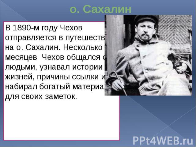 о. Сахалин В 1890-м году Чехов отправляется в путешествие на о. Сахалин. Несколько месяцев Чехов общался с людьми, узнавал истории их жизней, причины ссылки и набирал богатый материал для своих заметок.