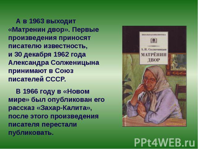 А в 1963 выходит «Матренин двор». Первые произведения приносят писателю известность, и 30 декабря 1962 года Александра Солженицына принимают в Союз писателей СССР. А в 1963 выходит «Матренин двор». П…