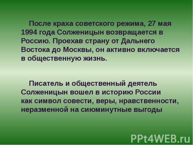 После краха советского режима, 27 мая 1994 года Солженицын возвращается в Россию. Проехав страну от Дальнего Востока до Москвы, он активно включается в общественную жизнь. После краха советского режима, 27 мая 1994 года Солженицын возвращается в Рос…