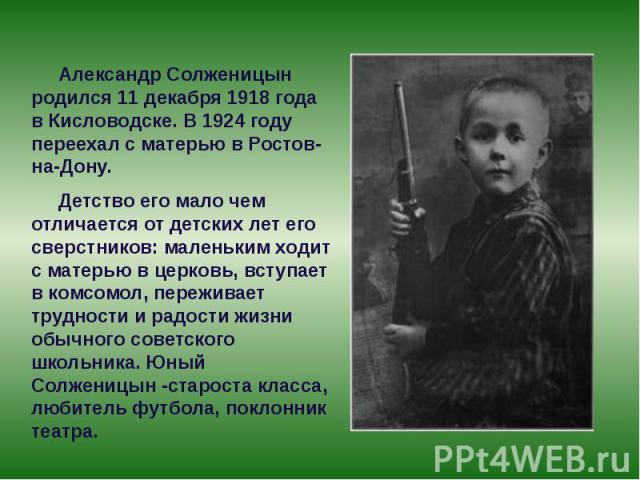 Александр Солженицын родился 11 декабря 1918 года в Кисловодске. В 1924 году переехал с матерью в Ростов-на-Дону. Детство его мало чем отличается от детских лет его сверстников: маленьким ходит с матерью в церковь,…