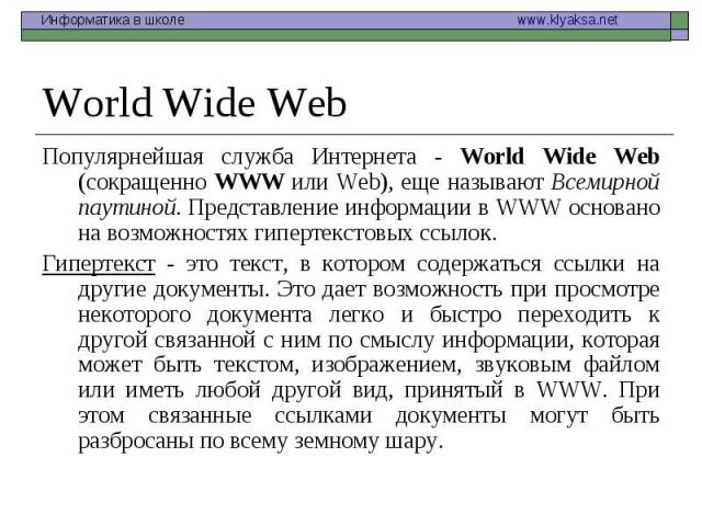 Популярнейшая служба Интернета - World Wide Web (сокращенно WWW или Web), еще называют Всемирной паутиной. Представление информации в WWW основано на возможностях гипертекстовых ссылок. Популярнейшая служба Интернета - World Wide Web (сокращенно WWW…