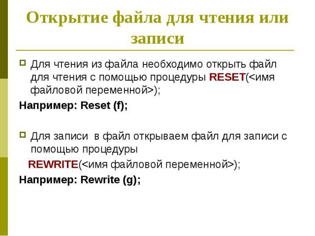 Открытие файла для чтения или записи Для чтения из файла необходимо открыть файл для чтения с помощью процедуры RESET(<имя файловой переменной>); Например: Reset (f); Для записи в файл открываем файл для записи с помощью процедуры REWRITE(<…