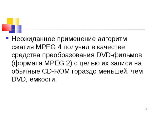 Неожиданное применение алгоритм сжатия МРЕG 4 получил в качестве средства преобразования DVD-фильмов (формата МРЕG 2) с целью их записи на обычные СD-RОМ гораздо меньшей, чем DVD, емкости. Неожиданное применение алгоритм сжатия МРЕG 4 получил в каче…