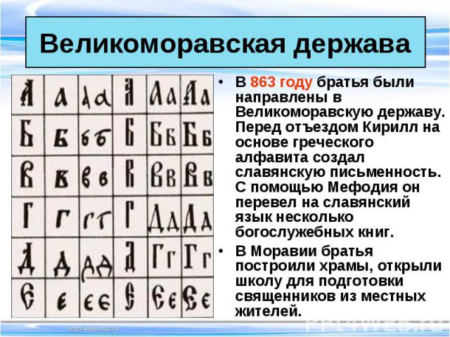 В 863 году братья были направлены в Великоморавскую державу. Перед отъездом Кирилл на основе греческого алфавита создал славянскую письменность. С помощью Мефодия он перевел на славянский язык несколько богослужебных книг. В 863 году братья были нап…