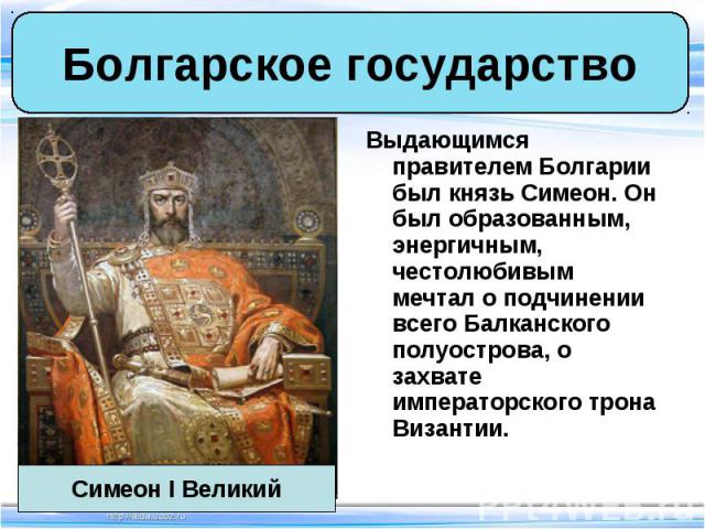 Выдающимся правителем Болгарии был князь Симеон. Он был образованным, энергичным, честолюбивым мечтал о подчинении всего Балканского полуострова, о захвате императорского трона Византии. Выдающимся правителем Болгарии был князь Симеон. Он был образо…