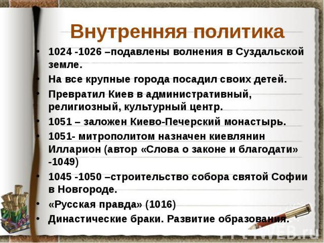 Внутренняя политика 1024 -1026 –подавлены волнения в Суздальской земле. На все крупные города посадил своих детей. Превратил Киев в административный, религиозный, культурный центр. 1051 – заложен Киево-Печерский монастырь. 1051- митрополитом назначе…