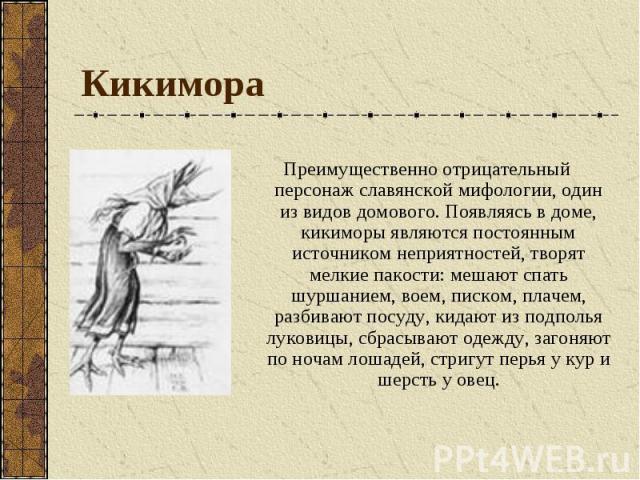 Преимущественно отрицательный персонаж славянской мифологии, один из видов домового. Появляясь в доме, кикиморы являются постоянным источником неприятностей, творят мелкие пакости: мешают спать шуршанием, воем, писком, плачем, разбивают посуду, кида…