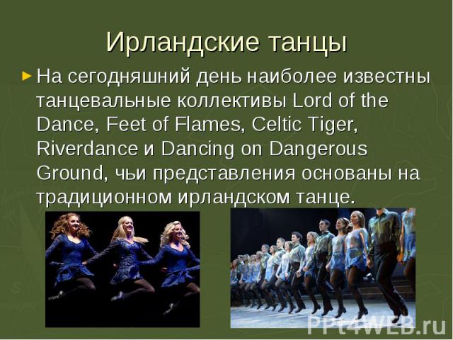 На сегодняшний день наиболее известны танцевальные коллективы Lord of the Dance, Feet of Flames, Celtic Tiger, Riverdance и Dancing on Dangerous Ground, чьи представления основаны на традиционном ирландском танце. На сегодняшний день наиболее извест…