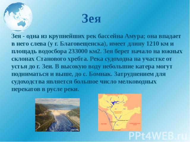 Зея Зея - одна из крупнейших рек бассейна Амура; она впадает в него слева (у г. Благовещенска), имеет длину 1210 км и площадь водосбора 233000 км2. Зея берет начало на южных склонах Станового хребта. Река судоходна на участке от устья до г. Зеи. В в…