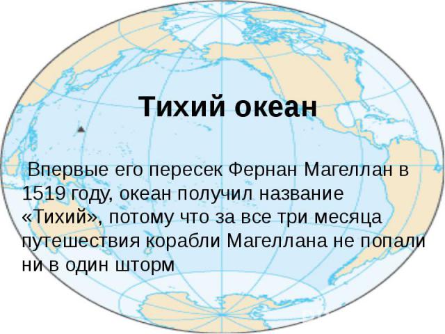 Тихий океан Впервые его пересек Фернан Магеллан в 1519 году, океан получил название «Тихий», потому что за все три месяца путешествия корабли Магеллана не попали ни в один шторм