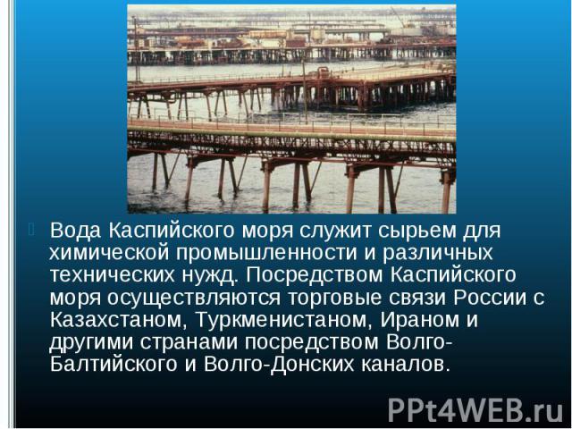 Вода Каспийского моря служит сырьем для химической промышленности и различных технических нужд. Посредством Каспийского моря осуществляются торговые связи России с Казахстаном, Туркменистаном, Ираном и другими странами посредством Волго-Балтийского …