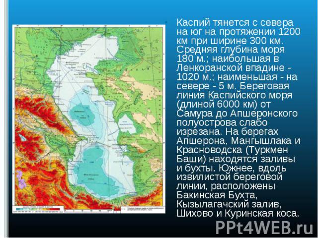 Каспий тянется с севера на юг на протяжении 1200 км при ширине 300 км. Средняя глубина моря 180 м.; наибольшая в Ленкоранской впадине - 1020 м.; наименьшая - на севере - 5 м. Береговая линия Каспийского моря (длиной 6000 км) от Самура до Апшеронског…