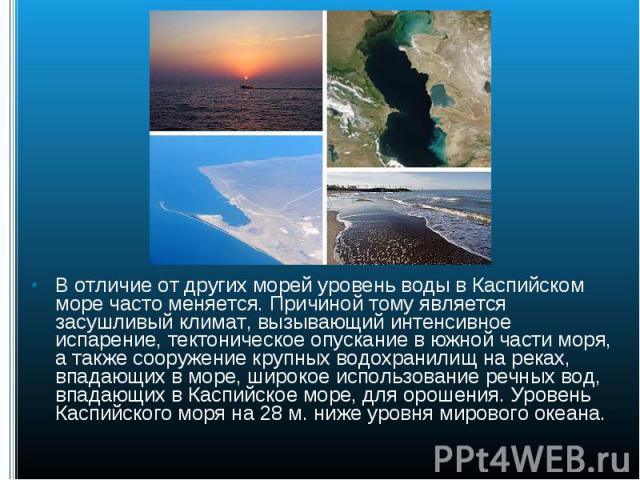 В отличие от других морей уровень воды в Каспийском море часто меняется. Причиной тому является засушливый климат, вызывающий интенсивное испарение, тектоническое опускание в южной части моря, а также сооружение крупных водохранилищ на реках, впадаю…