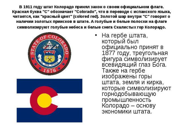 В 1911 году штат Колорадо принял закон о своем официальном флаге. Красная буква "С" обозначает "Colorado", что в переводе с испанского языка, читается, как "красный цвет" (colored red). Золотой шар внутри "С" …