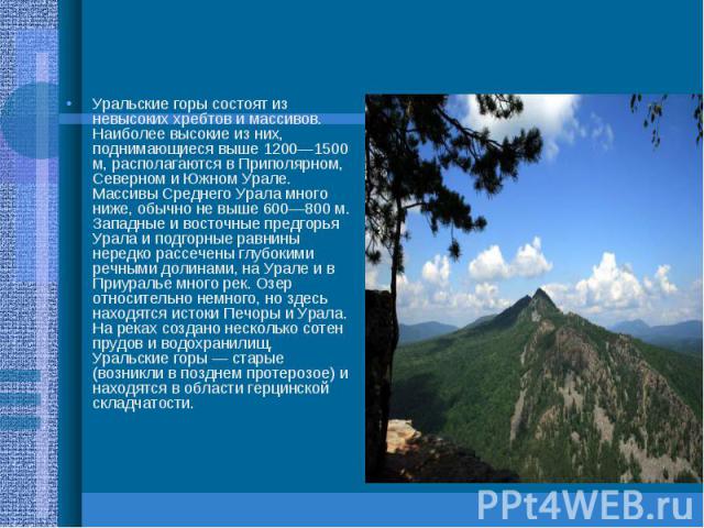 Уральские горы состоят из невысоких хребтов и массивов. Наиболее высокие из них, поднимающиеся выше 1200—1500 м, располагаются в Приполярном, Северном и Южном Урале. Массивы Среднего Урала много ниже, обычно не выше 600—800 м. Западные и восточные п…