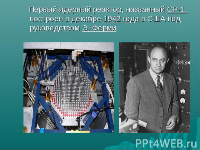 Первый ядерный реактор, названный СР-1, построен в декабре 1942 года в США под руководством Э. Ферми. Первый ядерный реактор, названный СР-1, построен в декабре 1942 года в США под руководством Э. Ферми.