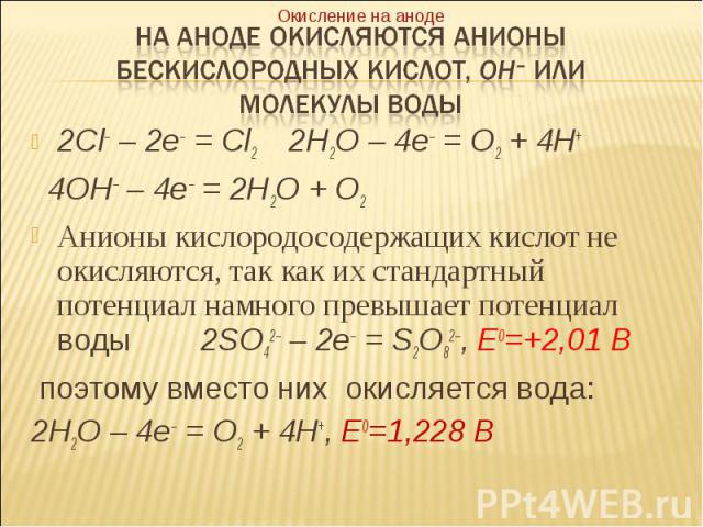2Cl– – 2e– = Cl2 2H2O – 4e– = O2 + 4H+ 2Cl– – 2e– = Cl2 2H2O – 4e– = O2 + 4H+ 4OH– – 4e– = 2H2O + O2 Анионы кислородосодержащих кислот не окисляются, так как их стандартный потенциал намного превышает потенциал воды 2SO42– – 2e– = S2O82–, E0=+2,01 В…