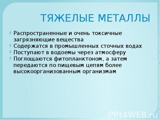 ТЯЖЕЛЫЕ МЕТАЛЛЫ Распространенные и очень токсичные загрязняющие вещества Содержатся в промышленных сточных водах Поступают в водоемы через атмосферу Поглощаются фитопланктоном, а затем передаются по пищевым цепям более высокоорганизованным организмам