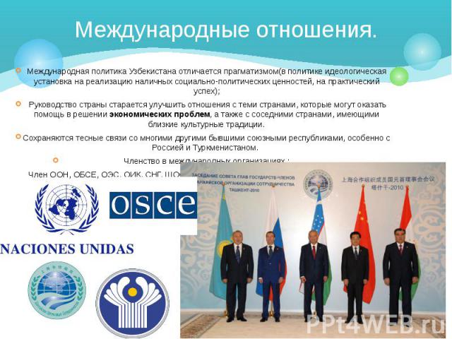 Международные отношения. Международная политика Узбекистана отличается прагматизмом(в политике идеологическая установка на реализацию наличных социально-политических ценностей, на практический успех); Руководство страны старается улучшить отношения …