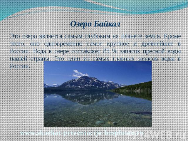 Озеро Байкал Озеро Байкал Это озеро является самым глубоким на планете земля. Кроме этого, оно одновременно самое крупное и древнейшее в России. Вода в озере составляет 85 % запасов пресной воды нашей страны. Это один из самых главных запасов воды в…