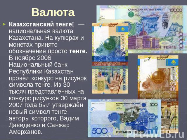 Валюта Казахстанский тенге  — национальная валюта Казахстана. На купюрах и монетах принято обозначение просто тенге. В ноябре 2006 Национальный банк Республики Казахстан провёл конкурс на рисунок символа тенге. Из 30 тысяч представленных на кон…